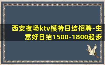 西安夜场ktv模特日结招聘-生意好日结1500-1800起步